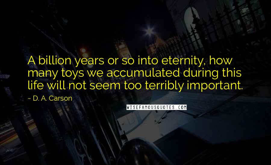 D. A. Carson Quotes: A billion years or so into eternity, how many toys we accumulated during this life will not seem too terribly important.