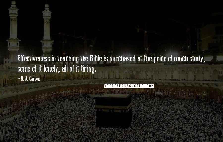 D. A. Carson Quotes: Effectiveness in teaching the Bible is purchased at the price of much study, some of it lonely, all of it tiring.