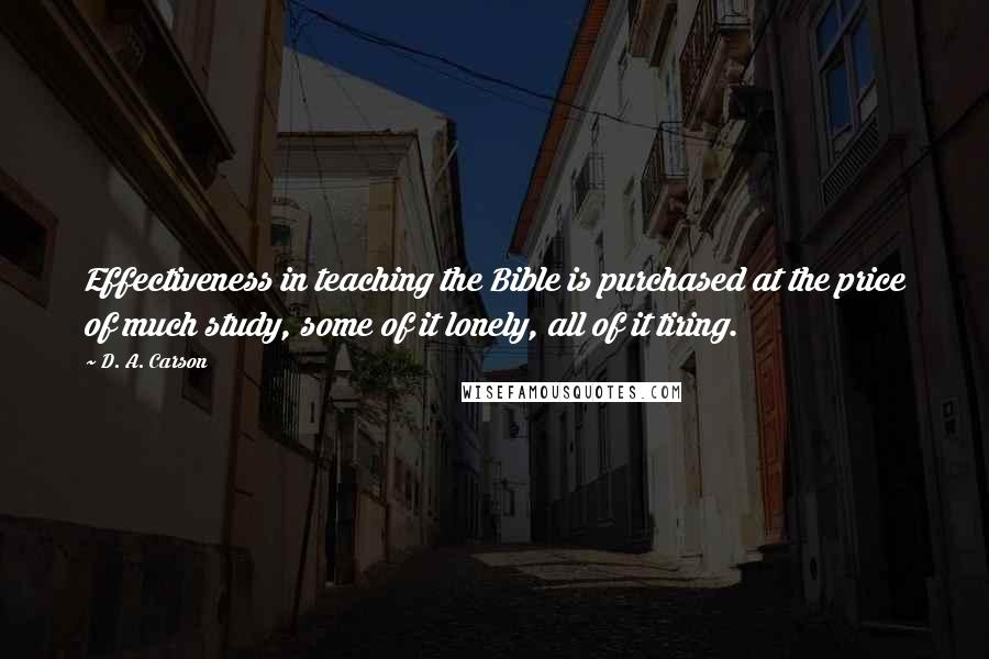 D. A. Carson Quotes: Effectiveness in teaching the Bible is purchased at the price of much study, some of it lonely, all of it tiring.