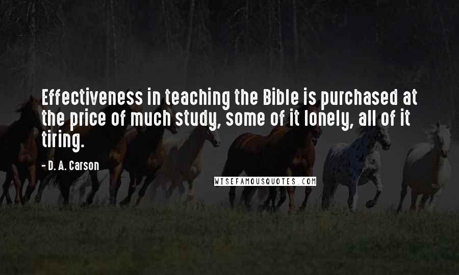 D. A. Carson Quotes: Effectiveness in teaching the Bible is purchased at the price of much study, some of it lonely, all of it tiring.