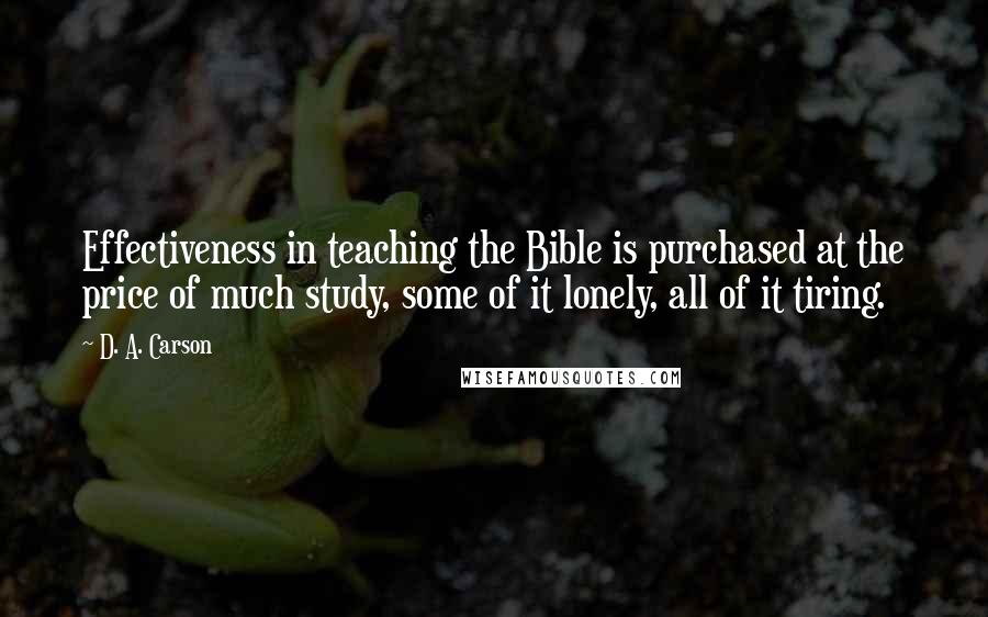 D. A. Carson Quotes: Effectiveness in teaching the Bible is purchased at the price of much study, some of it lonely, all of it tiring.