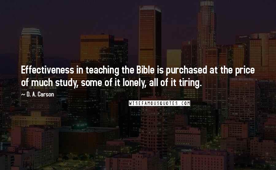 D. A. Carson Quotes: Effectiveness in teaching the Bible is purchased at the price of much study, some of it lonely, all of it tiring.