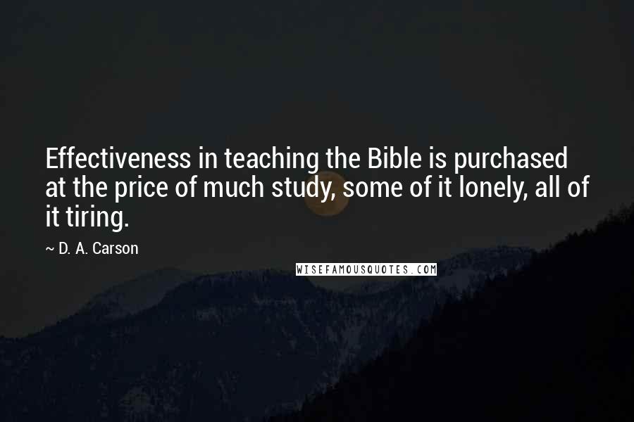 D. A. Carson Quotes: Effectiveness in teaching the Bible is purchased at the price of much study, some of it lonely, all of it tiring.