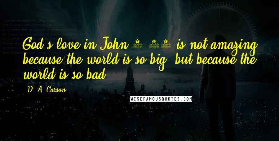 D. A. Carson Quotes: God's love in John 3:16 is not amazing because the world is so big, but because the world is so bad.