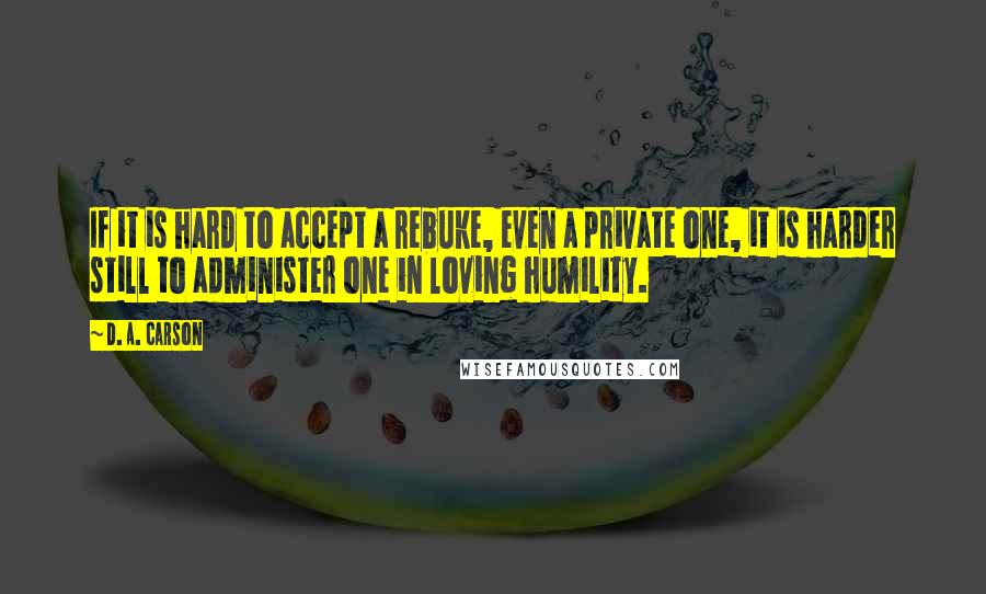 D. A. Carson Quotes: If it is hard to accept a rebuke, even a private one, it is harder still to administer one in loving humility.