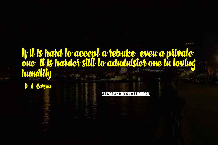 D. A. Carson Quotes: If it is hard to accept a rebuke, even a private one, it is harder still to administer one in loving humility.