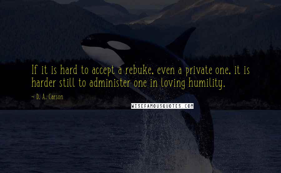 D. A. Carson Quotes: If it is hard to accept a rebuke, even a private one, it is harder still to administer one in loving humility.