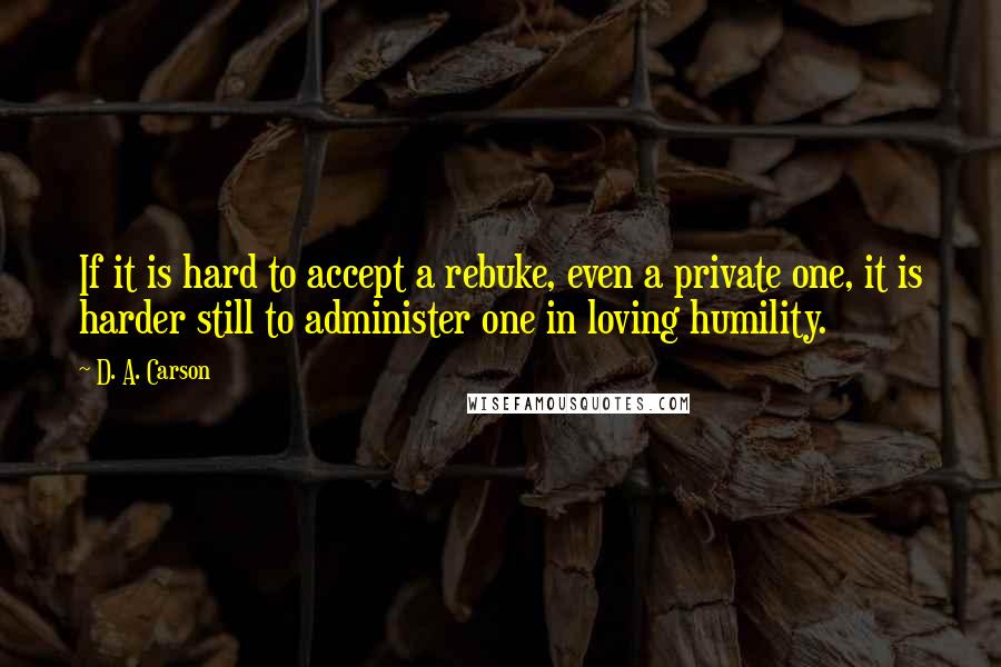 D. A. Carson Quotes: If it is hard to accept a rebuke, even a private one, it is harder still to administer one in loving humility.