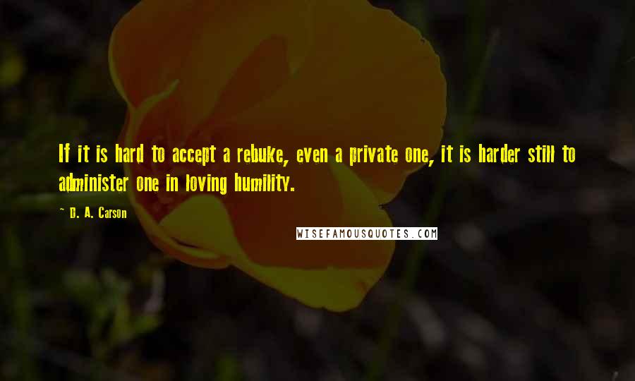 D. A. Carson Quotes: If it is hard to accept a rebuke, even a private one, it is harder still to administer one in loving humility.