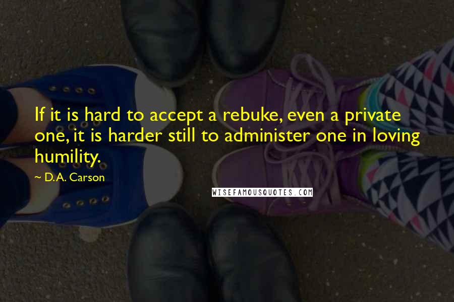 D. A. Carson Quotes: If it is hard to accept a rebuke, even a private one, it is harder still to administer one in loving humility.