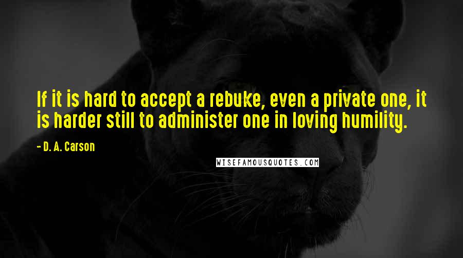 D. A. Carson Quotes: If it is hard to accept a rebuke, even a private one, it is harder still to administer one in loving humility.