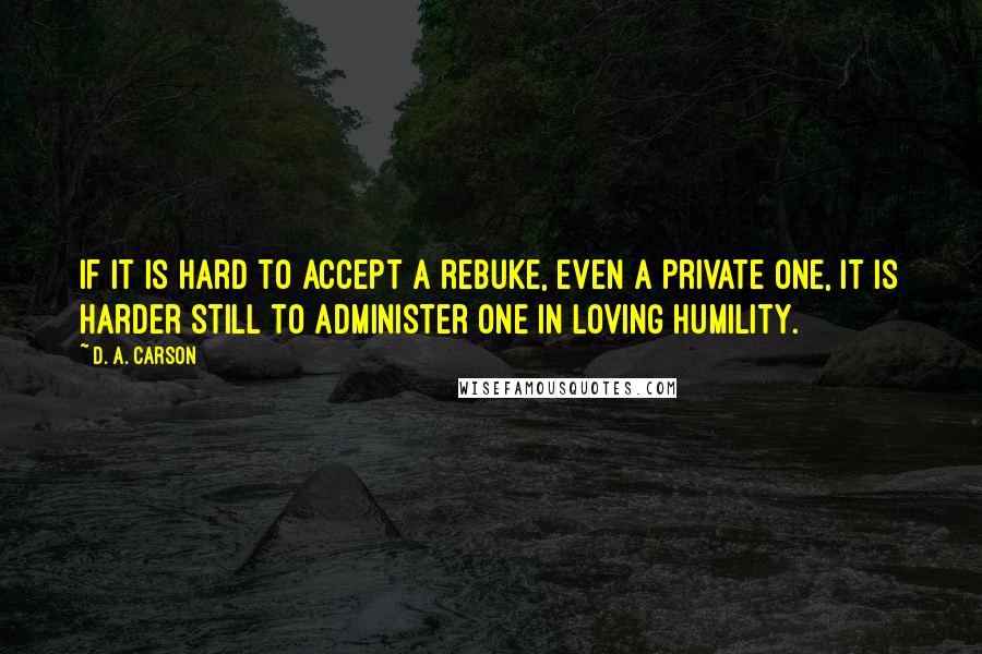 D. A. Carson Quotes: If it is hard to accept a rebuke, even a private one, it is harder still to administer one in loving humility.