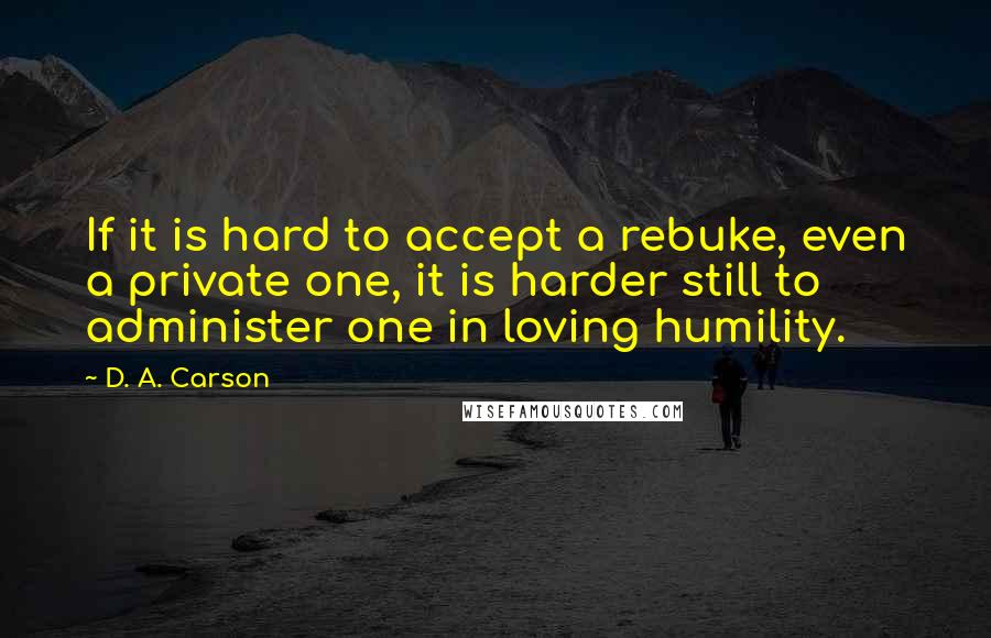 D. A. Carson Quotes: If it is hard to accept a rebuke, even a private one, it is harder still to administer one in loving humility.