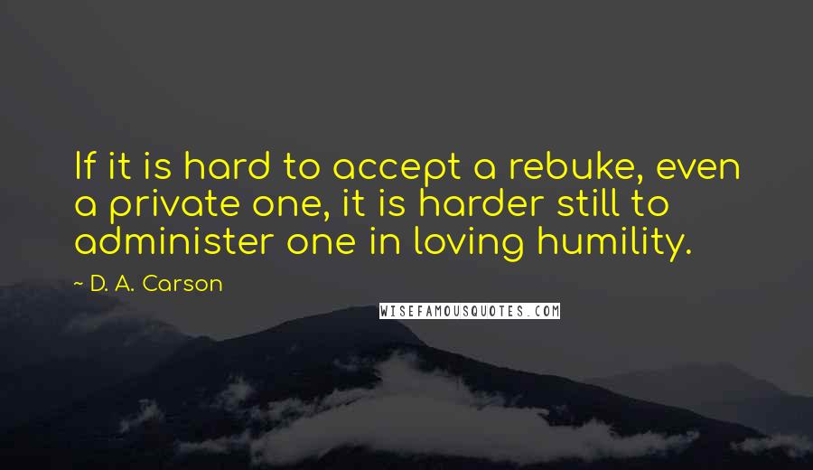 D. A. Carson Quotes: If it is hard to accept a rebuke, even a private one, it is harder still to administer one in loving humility.