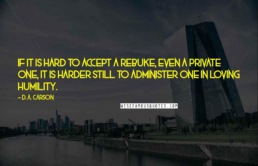 D. A. Carson Quotes: If it is hard to accept a rebuke, even a private one, it is harder still to administer one in loving humility.