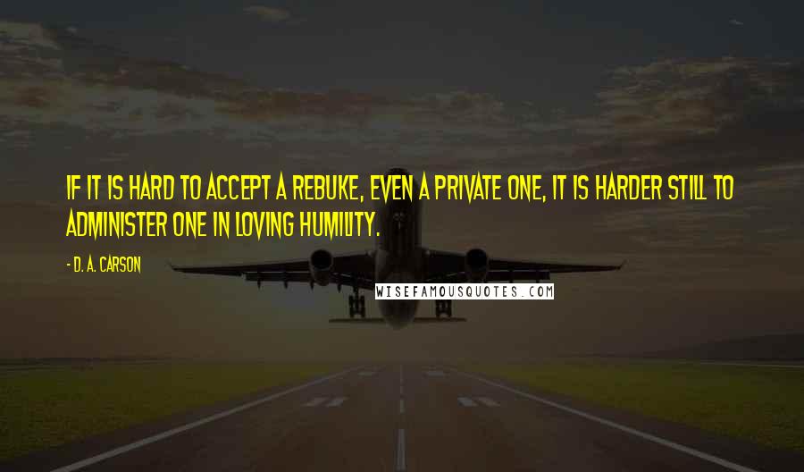 D. A. Carson Quotes: If it is hard to accept a rebuke, even a private one, it is harder still to administer one in loving humility.