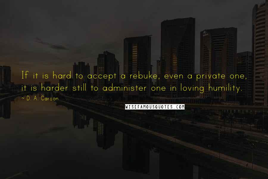 D. A. Carson Quotes: If it is hard to accept a rebuke, even a private one, it is harder still to administer one in loving humility.