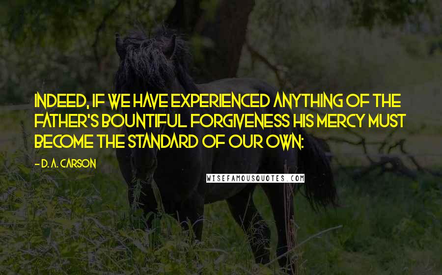 D. A. Carson Quotes: Indeed, if we have experienced anything of the Father's bountiful forgiveness his mercy must become the standard of our own: