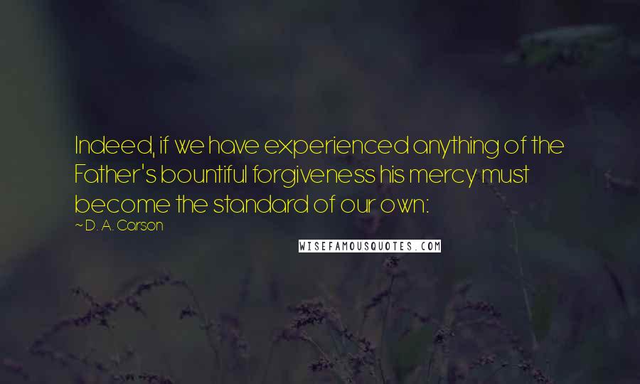 D. A. Carson Quotes: Indeed, if we have experienced anything of the Father's bountiful forgiveness his mercy must become the standard of our own: