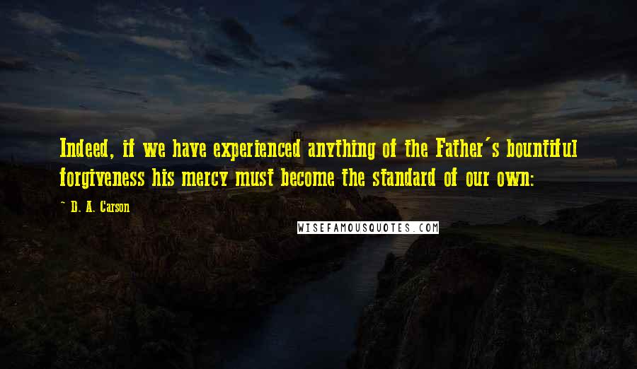 D. A. Carson Quotes: Indeed, if we have experienced anything of the Father's bountiful forgiveness his mercy must become the standard of our own: