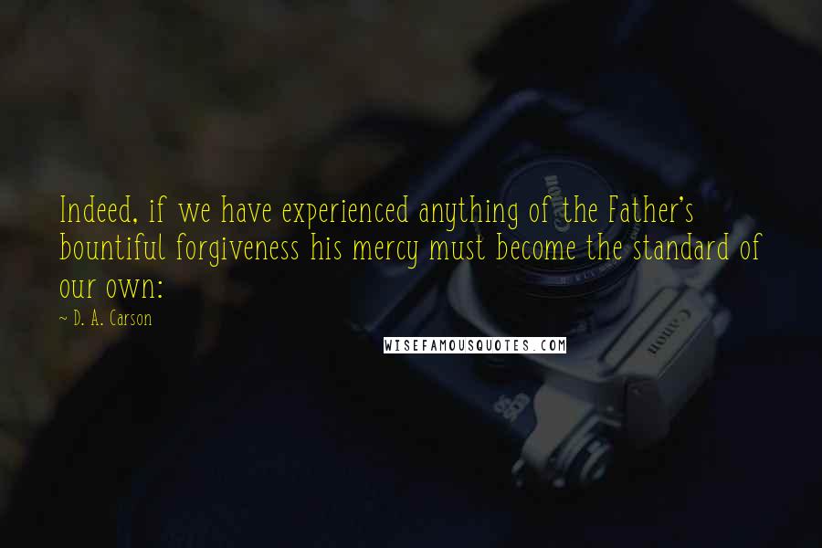 D. A. Carson Quotes: Indeed, if we have experienced anything of the Father's bountiful forgiveness his mercy must become the standard of our own: