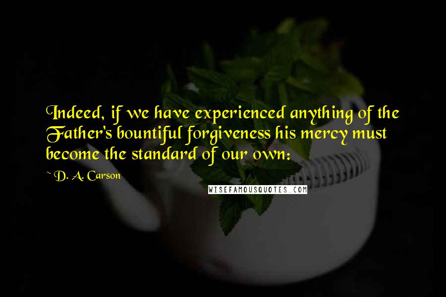 D. A. Carson Quotes: Indeed, if we have experienced anything of the Father's bountiful forgiveness his mercy must become the standard of our own: