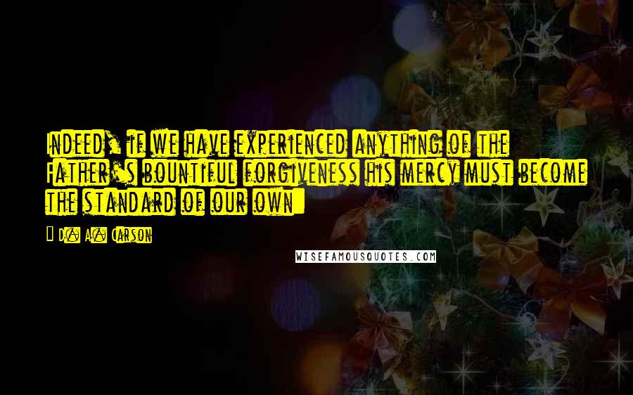 D. A. Carson Quotes: Indeed, if we have experienced anything of the Father's bountiful forgiveness his mercy must become the standard of our own: