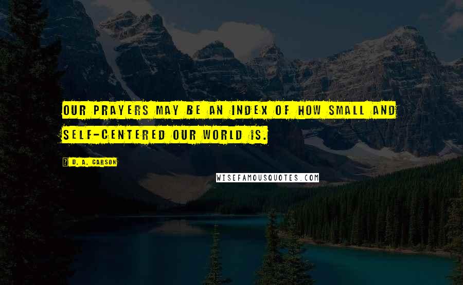 D. A. Carson Quotes: Our prayers may be an index of how small and self-centered our world is.