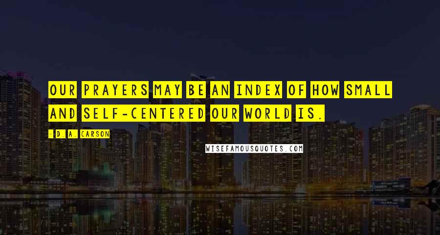 D. A. Carson Quotes: Our prayers may be an index of how small and self-centered our world is.