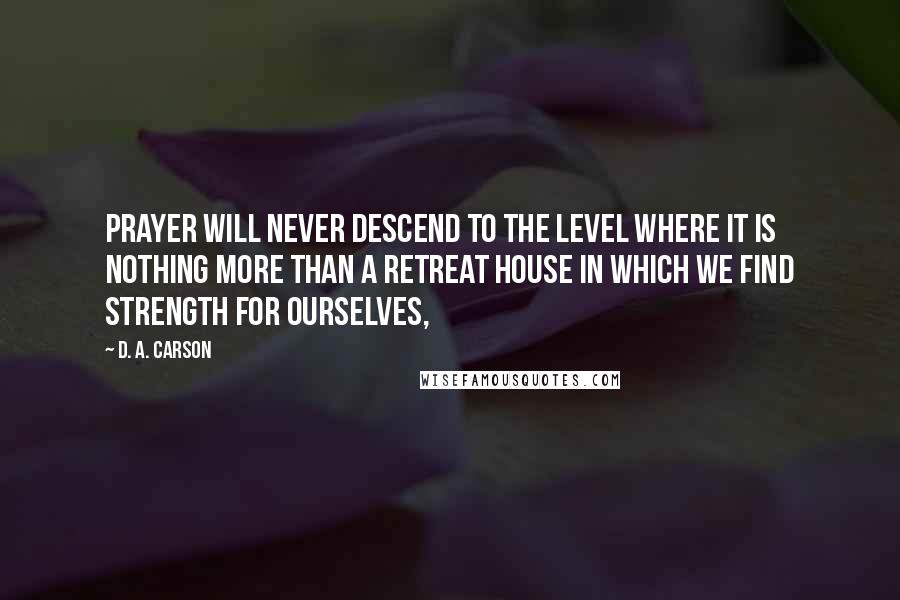 D. A. Carson Quotes: Prayer will never descend to the level where it is nothing more than a retreat house in which we find strength for ourselves,