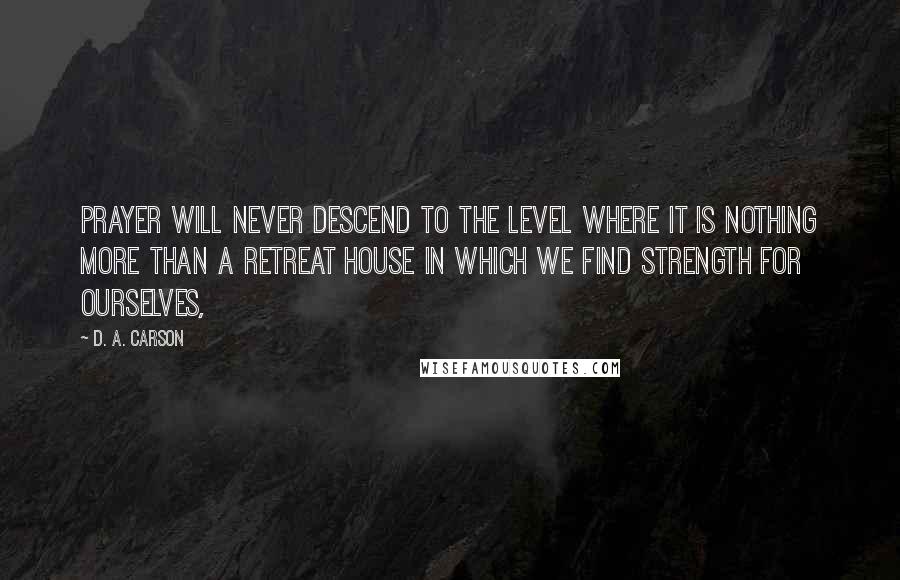 D. A. Carson Quotes: Prayer will never descend to the level where it is nothing more than a retreat house in which we find strength for ourselves,