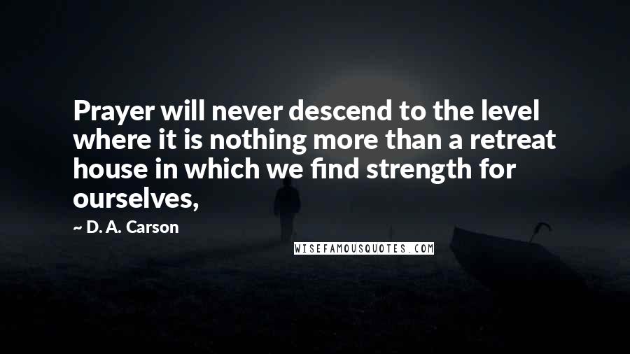 D. A. Carson Quotes: Prayer will never descend to the level where it is nothing more than a retreat house in which we find strength for ourselves,