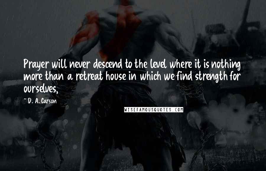 D. A. Carson Quotes: Prayer will never descend to the level where it is nothing more than a retreat house in which we find strength for ourselves,