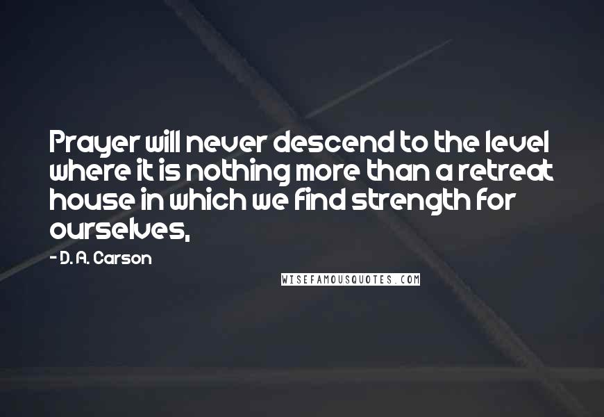 D. A. Carson Quotes: Prayer will never descend to the level where it is nothing more than a retreat house in which we find strength for ourselves,