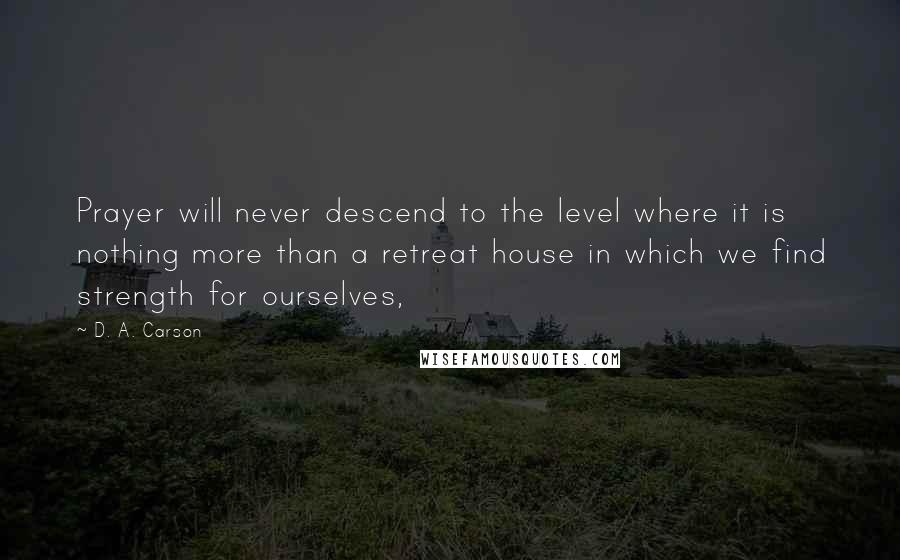 D. A. Carson Quotes: Prayer will never descend to the level where it is nothing more than a retreat house in which we find strength for ourselves,