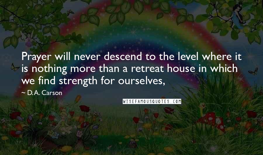 D. A. Carson Quotes: Prayer will never descend to the level where it is nothing more than a retreat house in which we find strength for ourselves,
