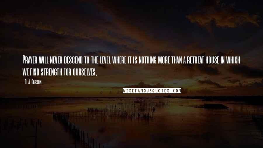 D. A. Carson Quotes: Prayer will never descend to the level where it is nothing more than a retreat house in which we find strength for ourselves,