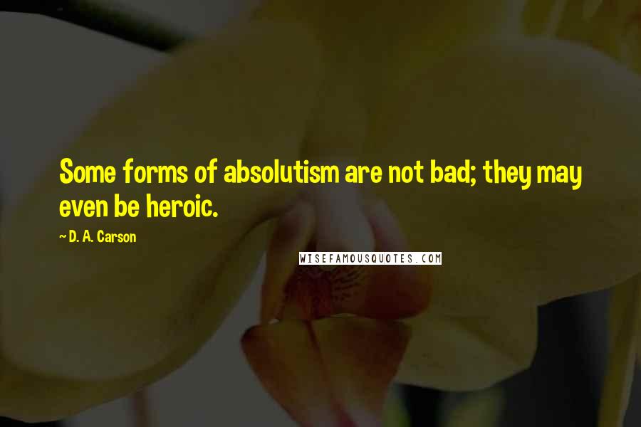 D. A. Carson Quotes: Some forms of absolutism are not bad; they may even be heroic.