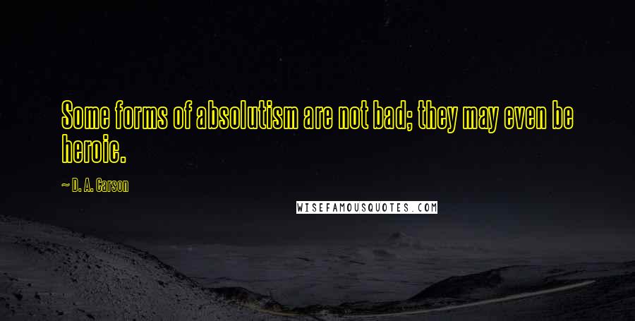 D. A. Carson Quotes: Some forms of absolutism are not bad; they may even be heroic.