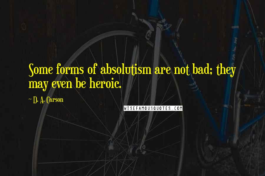 D. A. Carson Quotes: Some forms of absolutism are not bad; they may even be heroic.