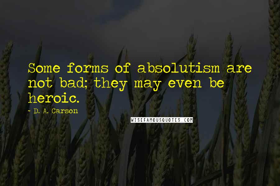 D. A. Carson Quotes: Some forms of absolutism are not bad; they may even be heroic.