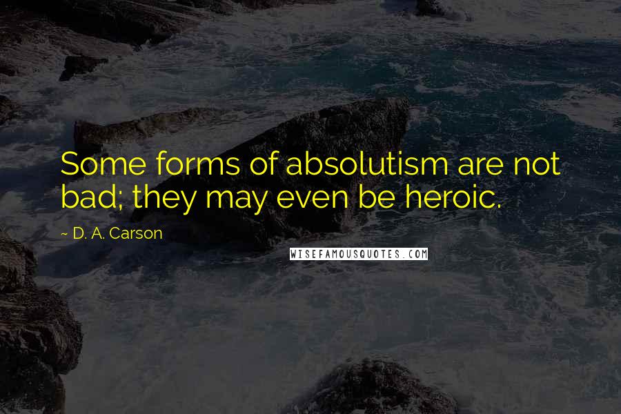 D. A. Carson Quotes: Some forms of absolutism are not bad; they may even be heroic.