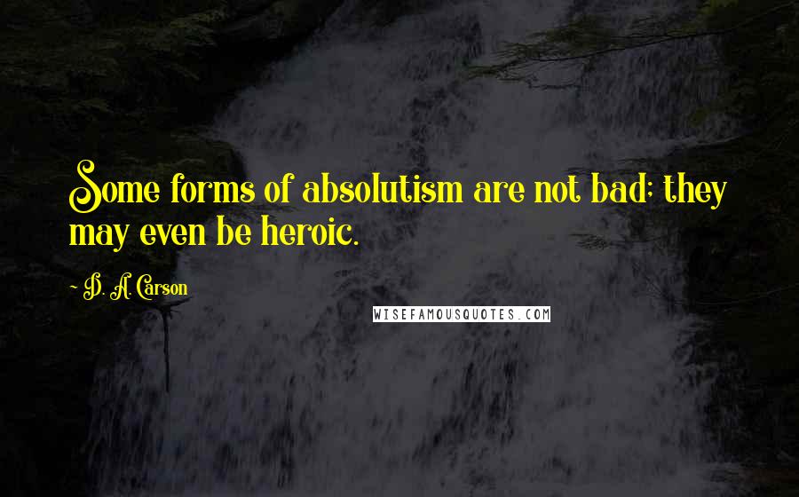 D. A. Carson Quotes: Some forms of absolutism are not bad; they may even be heroic.