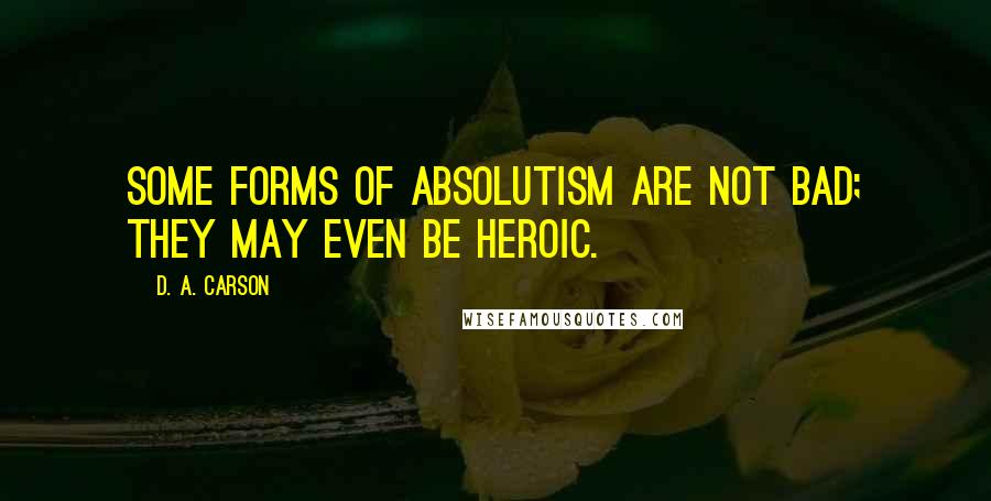 D. A. Carson Quotes: Some forms of absolutism are not bad; they may even be heroic.