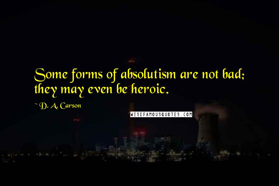 D. A. Carson Quotes: Some forms of absolutism are not bad; they may even be heroic.