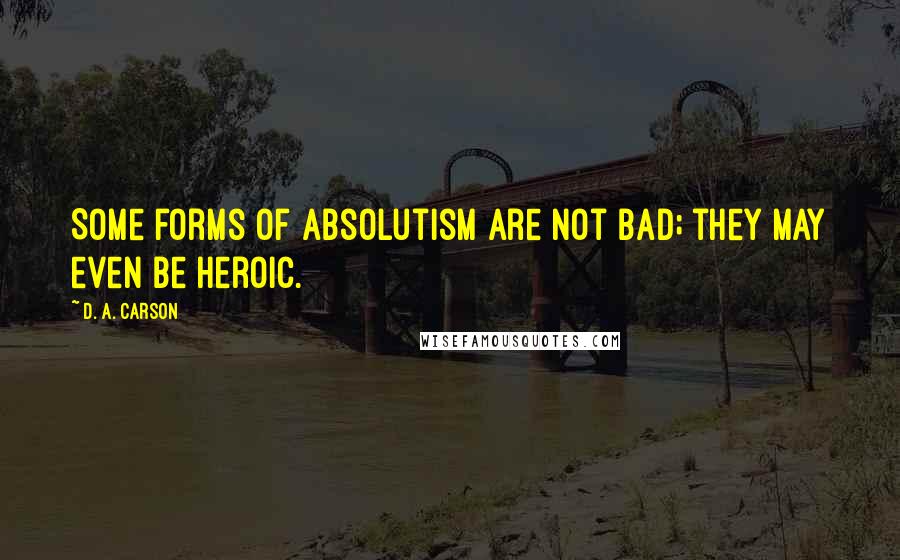 D. A. Carson Quotes: Some forms of absolutism are not bad; they may even be heroic.