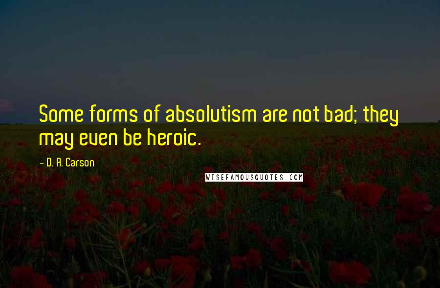 D. A. Carson Quotes: Some forms of absolutism are not bad; they may even be heroic.