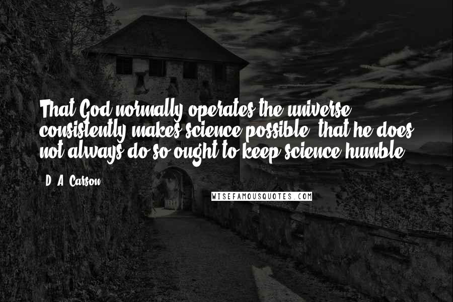 D. A. Carson Quotes: That God normally operates the universe consistently makes science possible; that he does not always do so ought to keep science humble.