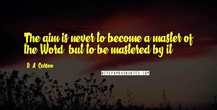 D. A. Carson Quotes: The aim is never to become a master of the Word, but to be mastered by it.