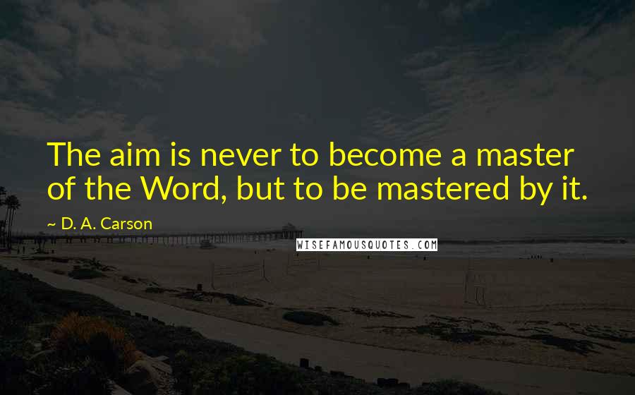 D. A. Carson Quotes: The aim is never to become a master of the Word, but to be mastered by it.